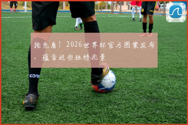 抢先看!2026世界杯官方图案发布,蕴含这些独特元素