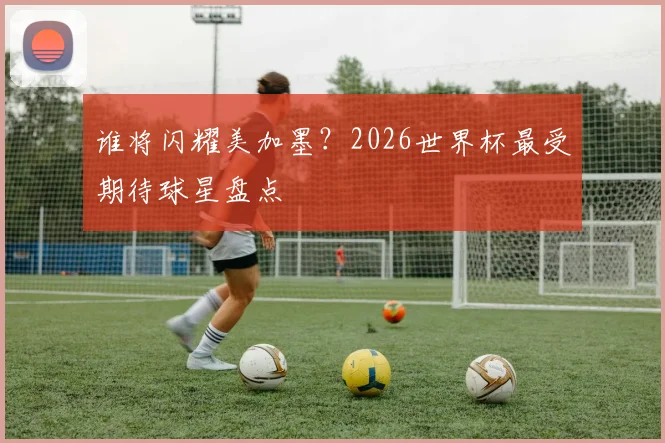 谁将闪耀美加墨？2026世界杯最受期待球星盘点