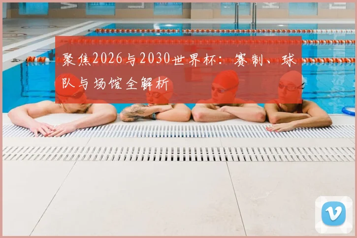 聚焦2026与2030世界杯：赛制、球队与场馆全解析