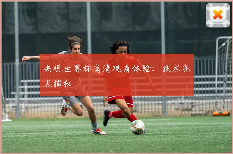 央视世界杯高清观看体验：技术亮点揭秘