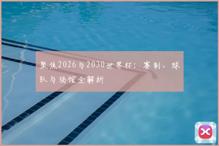 聚焦2026与2030世界杯：赛制、球队与场馆全解析