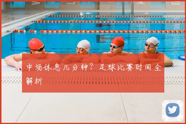 中场休息几分钟？足球比赛时间全解析
