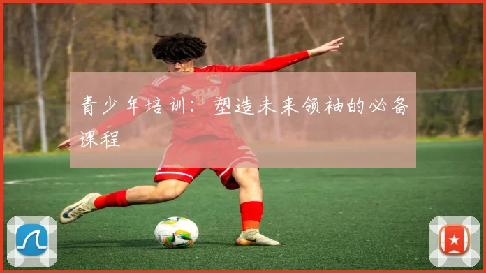 青少年培训：塑造未来领袖的必备课程